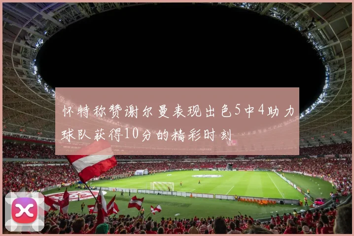 怀特称赞谢尔曼表现出色5中4助力球队获得10分的精彩时刻