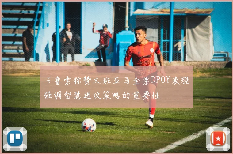 卡鲁索称赞文班亚马全票DPOY表现强调智慧进攻策略的重要性