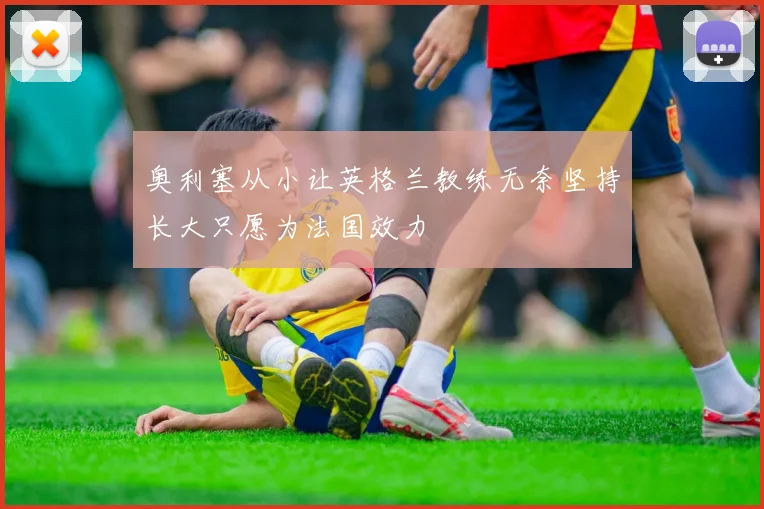 奥利塞从小让英格兰教练无奈坚持长大只愿为法国效力