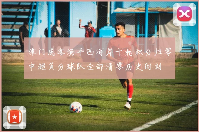 津门虎客场平西海岸十轮积分归零中超负分球队全部清零历史时刻