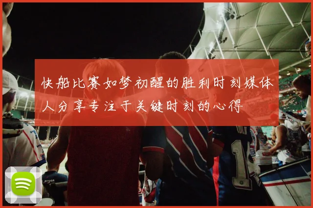 快船比赛如梦初醒的胜利时刻媒体人分享专注于关键时刻的心得