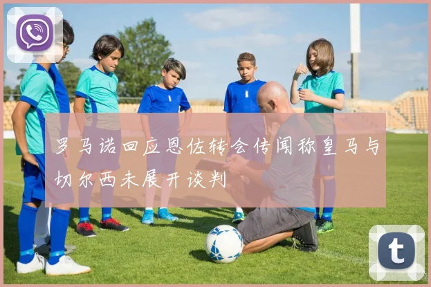 罗马诺回应恩佐转会传闻称皇马与切尔西未展开谈判