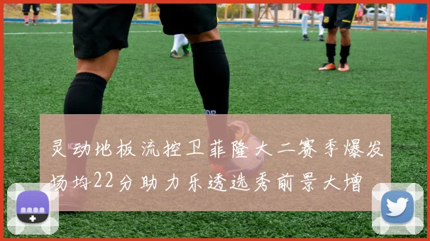 灵动地板流控卫菲隆大二赛季爆发场均22分助力乐透选秀前景大增