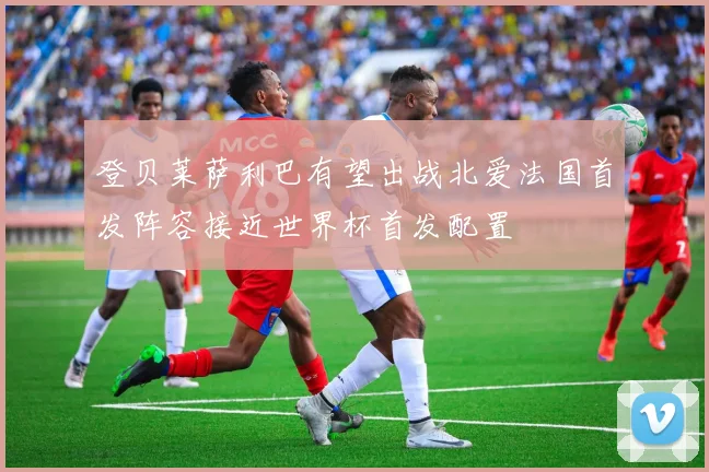 登贝莱萨利巴有望出战北爱法国首发阵容接近世界杯首发配置