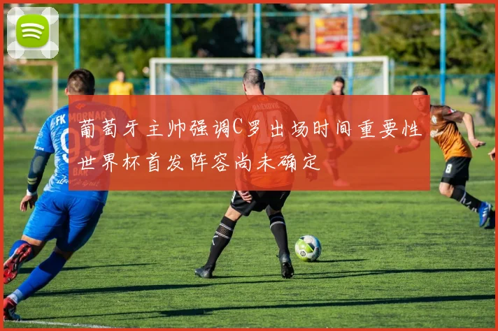葡萄牙主帅强调C罗出场时间重要性世界杯首发阵容尚未确定