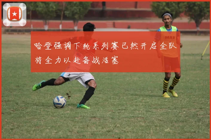 哈登强调下轮系列赛已然开启全队将全力以赴备战活塞