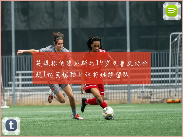 英媒称伯恩茅斯对19岁克鲁皮标价超1亿英镑预计他将继续留队
