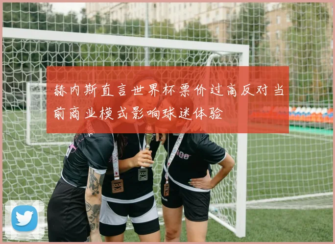 赫内斯直言世界杯票价过高反对当前商业模式影响球迷体验