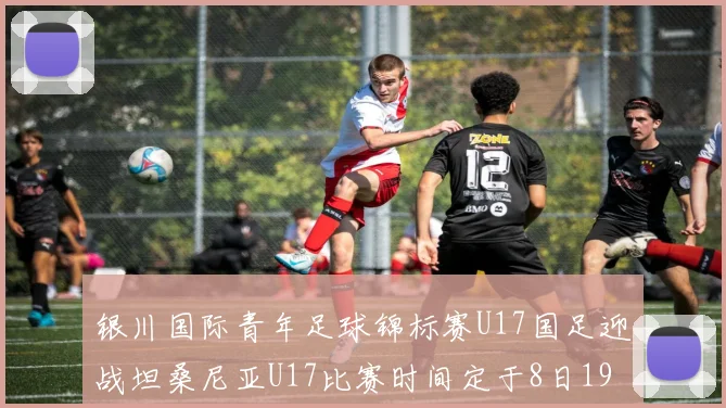 银川国际青年足球锦标赛U17国足迎战坦桑尼亚U17比赛时间定于8日19点35分