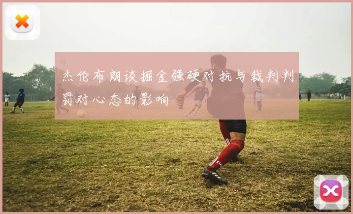 杰伦布朗谈掘金强硬对抗与裁判判罚对心态的影响