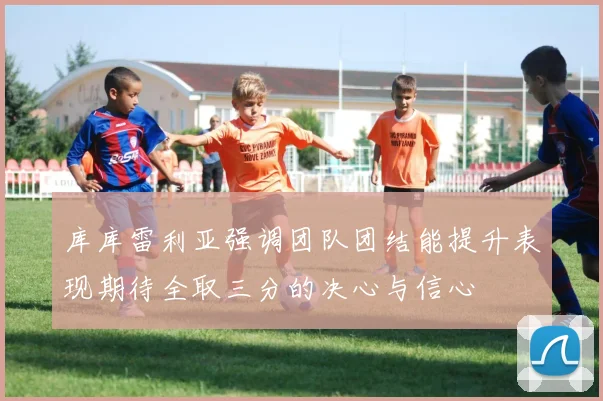 库库雷利亚强调团队团结能提升表现期待全取三分的决心与信心