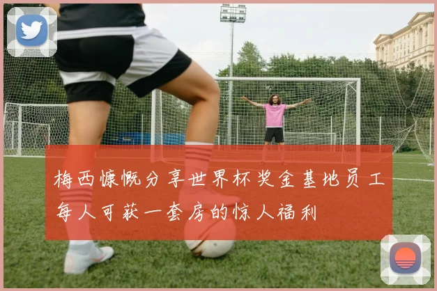 梅西慷慨分享世界杯奖金基地员工每人可获一套房的惊人福利