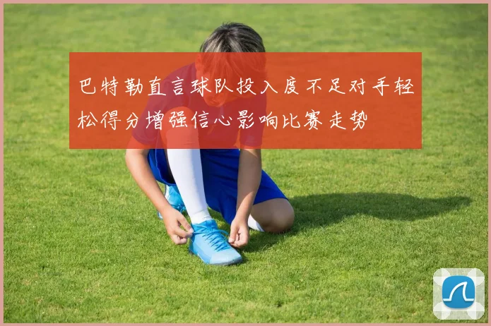 巴特勒直言球队投入度不足对手轻松得分增强信心影响比赛走势