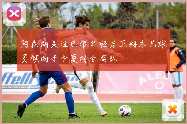 阿森纳关注巴黎年轻后卫姆本巴球员倾向于今夏转会离队