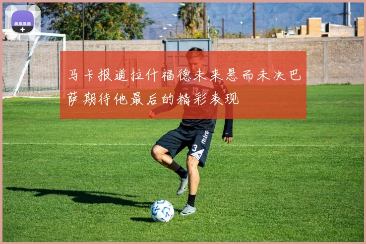 马卡报道拉什福德未来悬而未决巴萨期待他最后的精彩表现