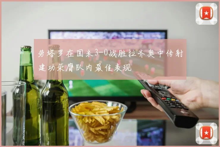 劳塔罗在国米3-0战胜拉齐奥中传射建功荣膺队内最佳表现