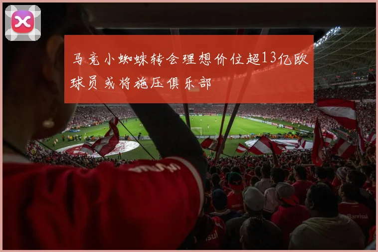 马竞小蜘蛛转会理想价位超13亿欧球员或将施压俱乐部