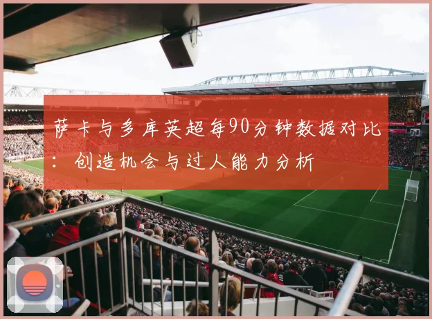 萨卡与多库英超每90分钟数据对比：创造机会与过人能力分析