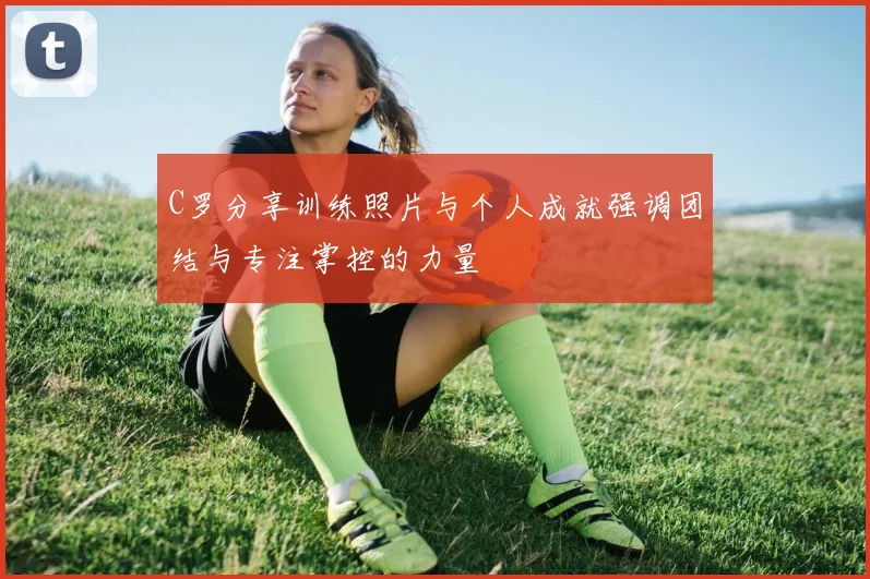 C罗分享训练照片与个人成就强调团结与专注掌控的力量